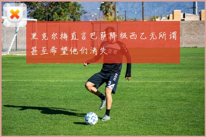 里克尔梅直言巴萨降级西乙无所谓甚至希望他们消失