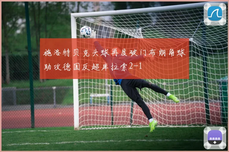 施洛特贝克头球再度破门布朗角球助攻德国反超库拉索2-1