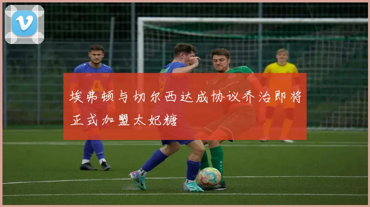 埃弗顿与切尔西达成协议乔治即将正式加盟太妃糖