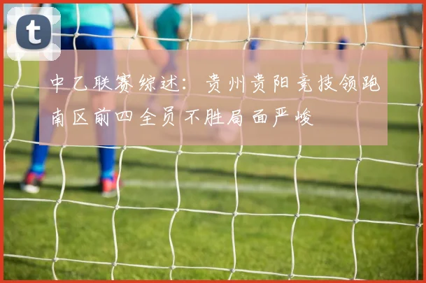 中乙联赛综述：贵州贵阳竞技领跑南区前四全员不胜局面严峻