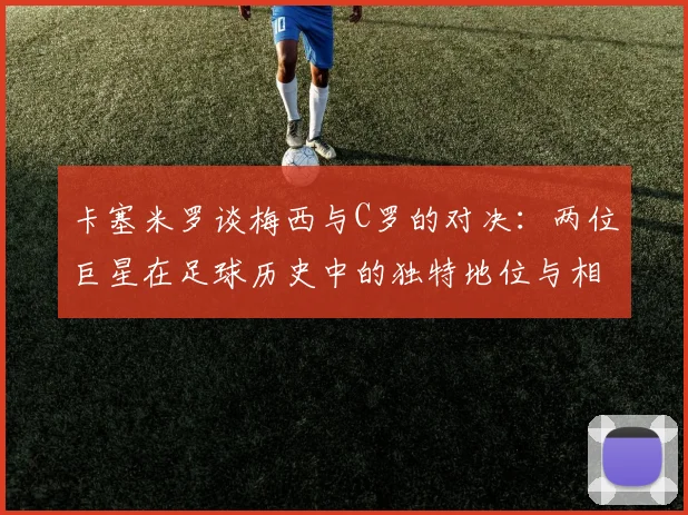 卡塞米罗谈梅西与C罗的对决：两位巨星在足球历史中的独特地位与相互激励