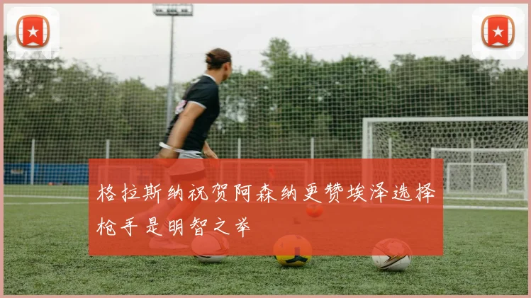 格拉斯纳祝贺阿森纳更赞埃泽选择枪手是明智之举