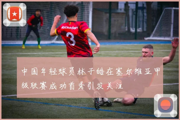 中国年轻球员林子皓在塞尔维亚甲级联赛成功首秀引发关注