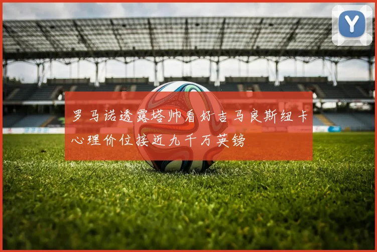 罗马诺透露塔帅看好吉马良斯纽卡心理价位接近九千万英镑