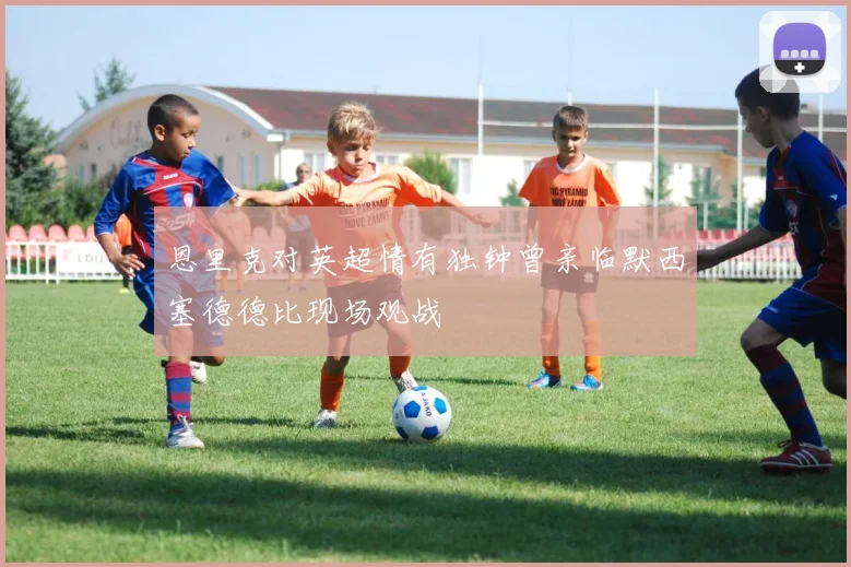 恩里克对英超情有独钟曾亲临默西塞德德比现场观战