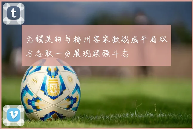 无锡吴钩与梅州客家激战成平局双方各取一分展现顽强斗志