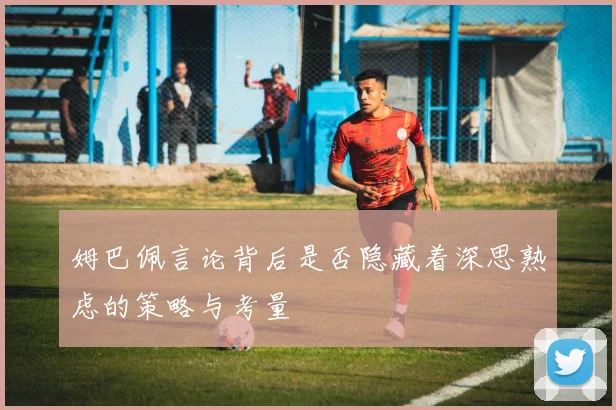 姆巴佩言论背后是否隐藏着深思熟虑的策略与考量
