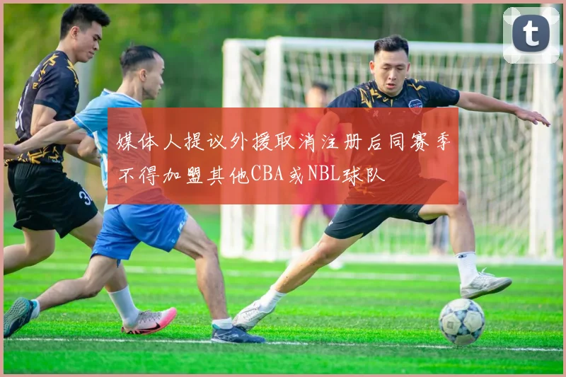 媒体人提议外援取消注册后同赛季不得加盟其他CBA或NBL球队
