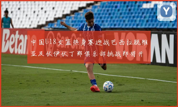 中国U18女篮热身赛迎战巴西拉脱维亚及伏伊伏丁那俱乐部挑战即将开启