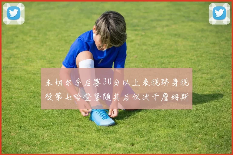 米切尔季后赛30分以上表现跻身现役第七哈登紧随其后仅次于詹姆斯杜兰特库里