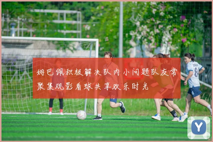姆巴佩积极解决队内小问题队友常聚集观影看球共享欢乐时光