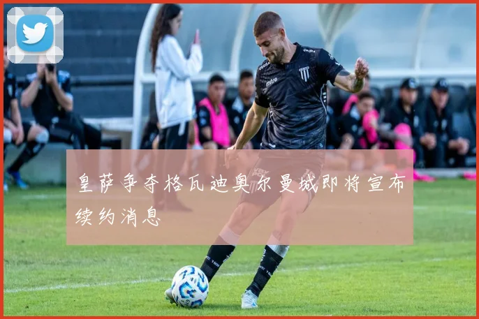 皇萨争夺格瓦迪奥尔曼城即将宣布续约消息