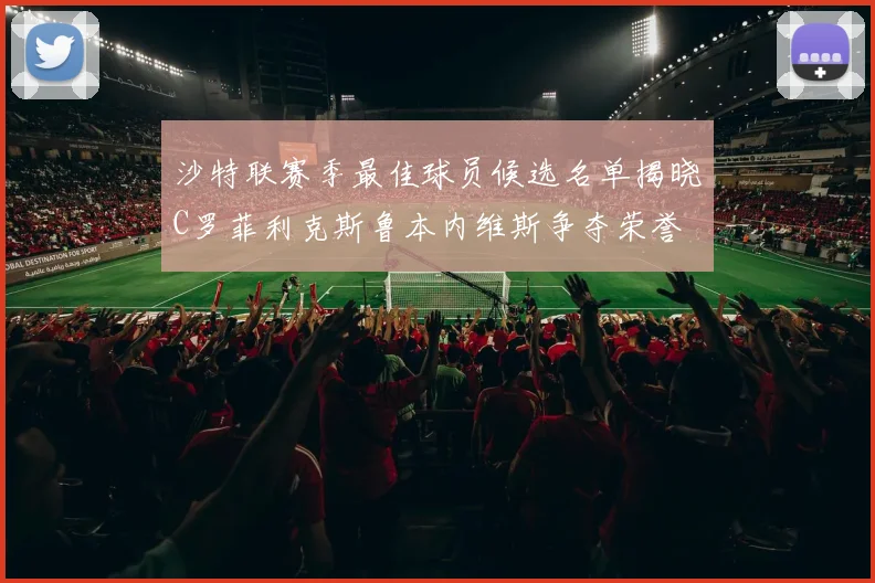 沙特联赛季最佳球员候选名单揭晓C罗菲利克斯鲁本内维斯争夺荣誉