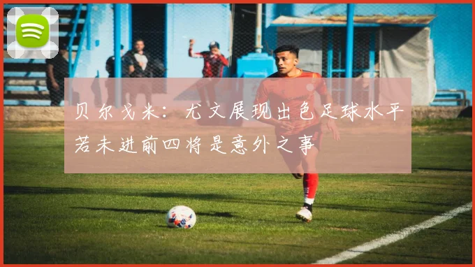 贝尔戈米：尤文展现出色足球水平若未进前四将是意外之事