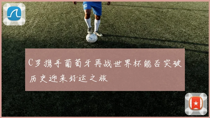 C罗携手葡萄牙再战世界杯能否突破历史迎来好运之旅
